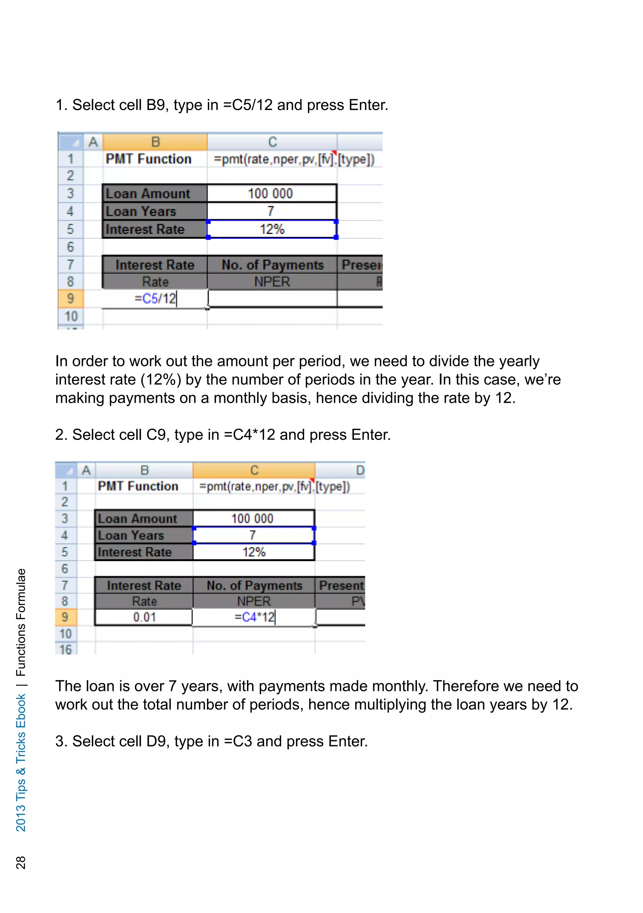 282013TipsTricksEbook|FunctionsFormulae
1. Select cell B9, type in =C5/12 and press Enter.
In order to work out the amount per period, we need to divide the yearly
interest rate (12%) by the number of periods in the year. In this case, we’re
making payments on a monthly basis, hence dividing the rate by 12.
2. Select cell C9, type in =C4*12 and press Enter.
The loan is over 7 years, with payments made monthly. Therefore we need to
work out the total number of periods, hence multiplying the loan years by 12.
3. Select cell D9, type in =C3 and press Enter.
 