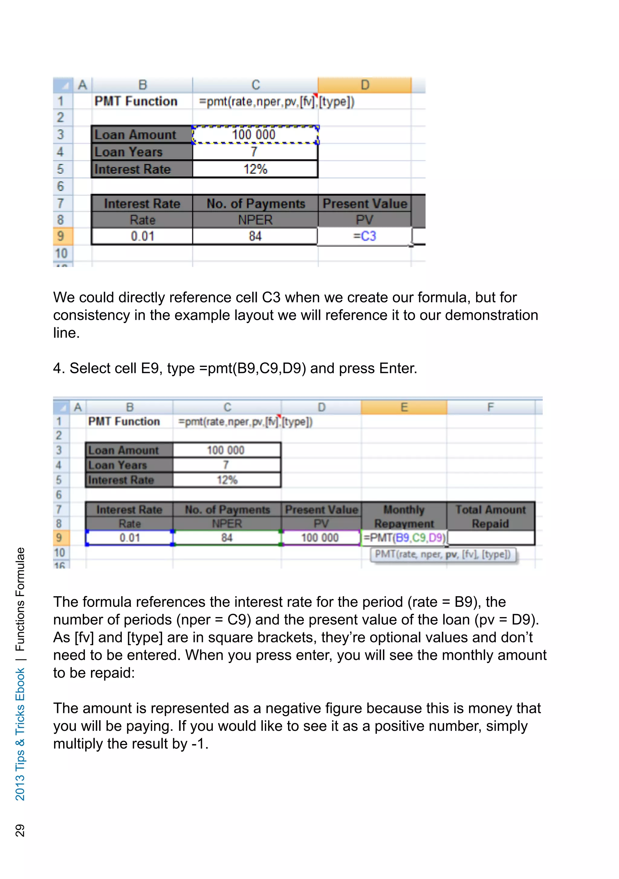 292013TipsTricksEbook|FunctionsFormulae
We could directly reference cell C3 when we create our formula, but for
consistency in the example layout we will reference it to our demonstration
line.
4. Select cell E9, type =pmt(B9,C9,D9) and press Enter.
The formula references the interest rate for the period (rate = B9), the
number of periods (nper = C9) and the present value of the loan (pv = D9).
As [fv] and [type] are in square brackets, they’re optional values and don’t
need to be entered. When you press enter, you will see the monthly amount
to be repaid:
The amount is represented as a negative figure because this is money that
you will be paying. If you would like to see it as a positive number, simply
multiply the result by -1.
 