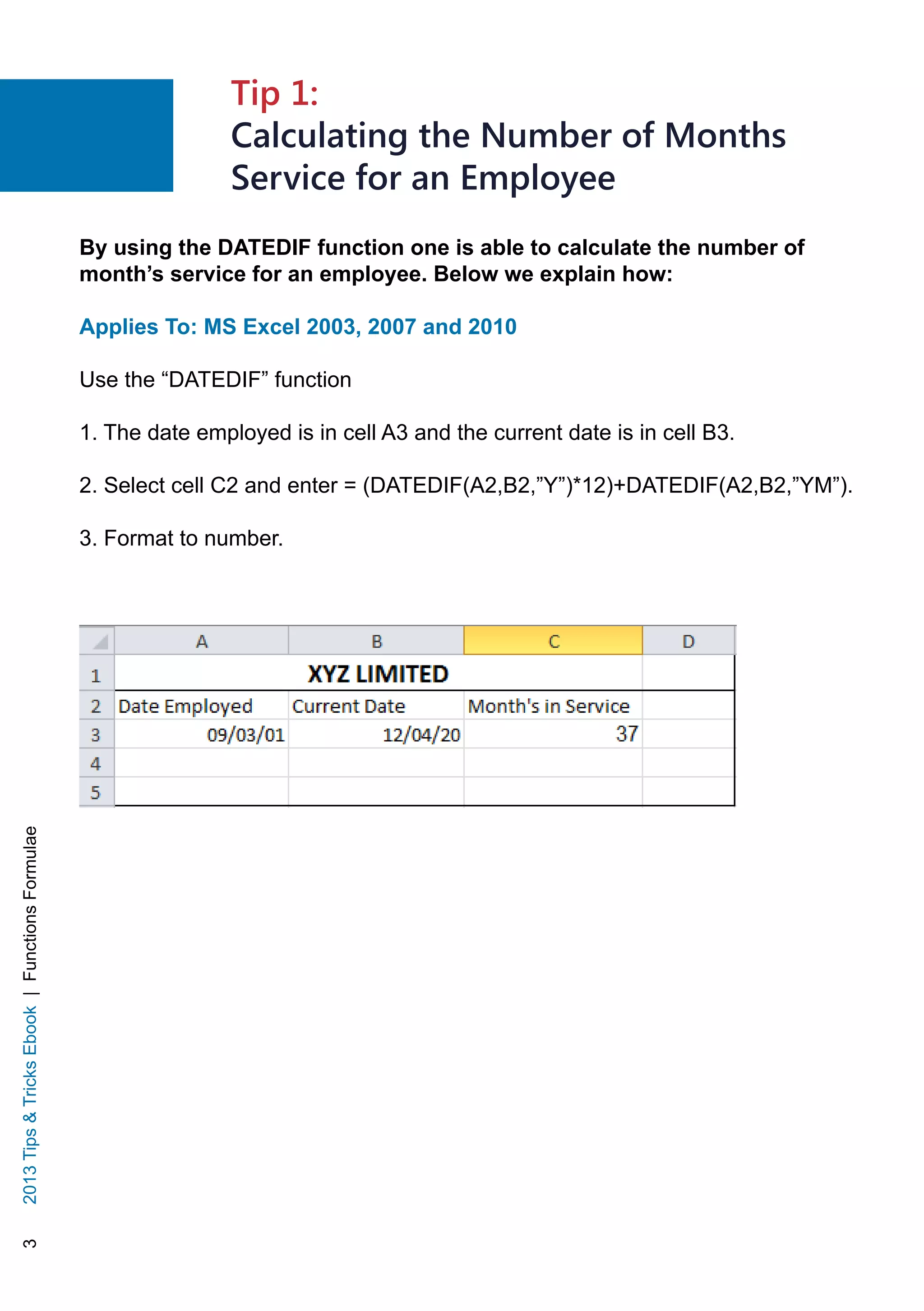 32013TipsTricksEbook|FunctionsFormulae
Tip 1:
Calculating the Number of Months
Service for an Employee
By using the DATEDIF function one is able to calculate the number of
month’s service for an employee. Below we explain how:
Applies To: MS Excel 2003, 2007 and 2010
Use the “DATEDIF” function
1. The date employed is in cell A3 and the current date is in cell B3.
2. Select cell C2 and enter = (DATEDIF(A2,B2,”Y”)*12)+DATEDIF(A2,B2,”YM”).
3. Format to number.
 