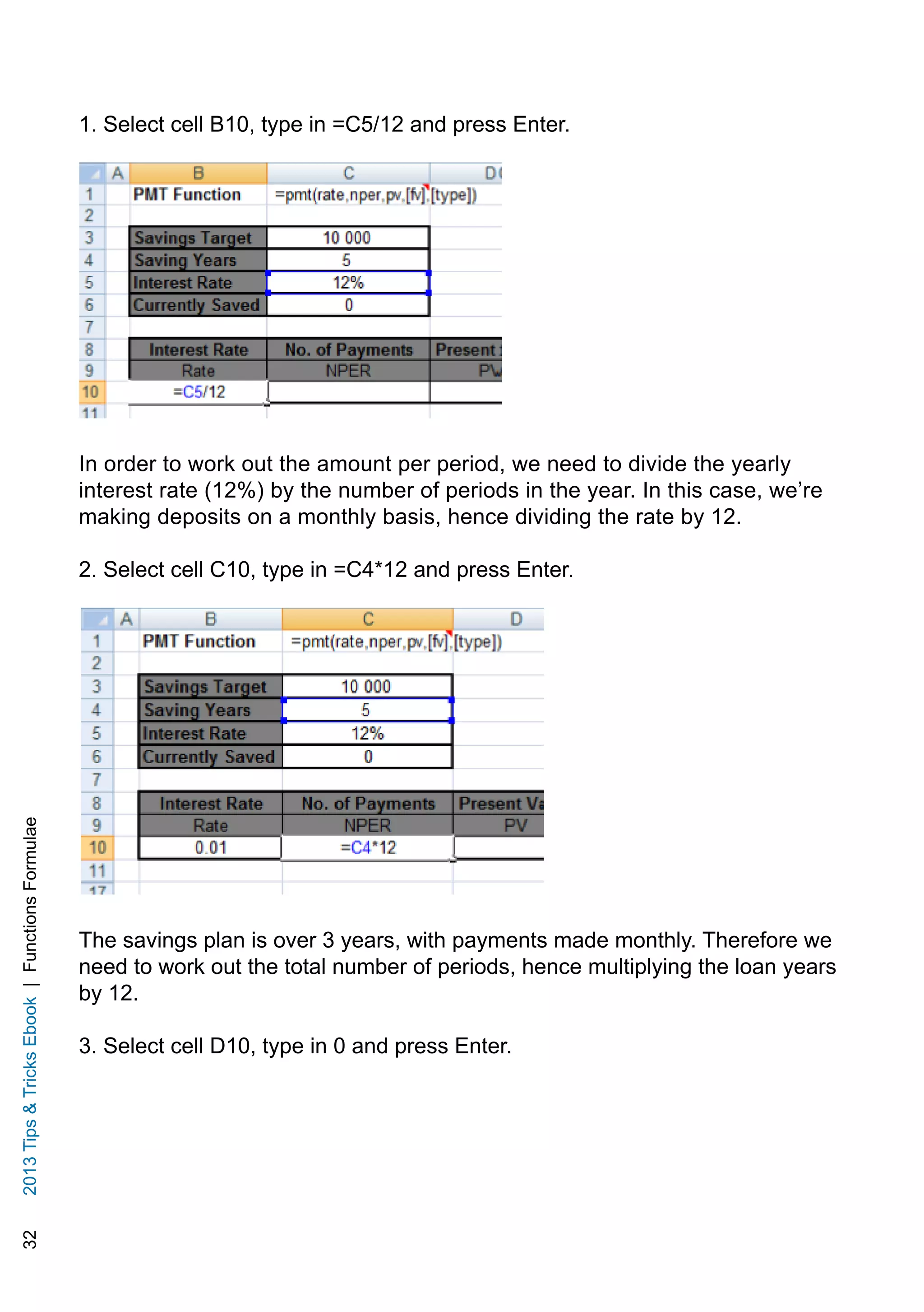 322013TipsTricksEbook|FunctionsFormulae
1. Select cell B10, type in =C5/12 and press Enter.
In order to work out the amount per period, we need to divide the yearly
interest rate (12%) by the number of periods in the year. In this case, we’re
making deposits on a monthly basis, hence dividing the rate by 12.
2. Select cell C10, type in =C4*12 and press Enter.
The savings plan is over 3 years, with payments made monthly. Therefore we
need to work out the total number of periods, hence multiplying the loan years
by 12.
3. Select cell D10, type in 0 and press Enter.
 