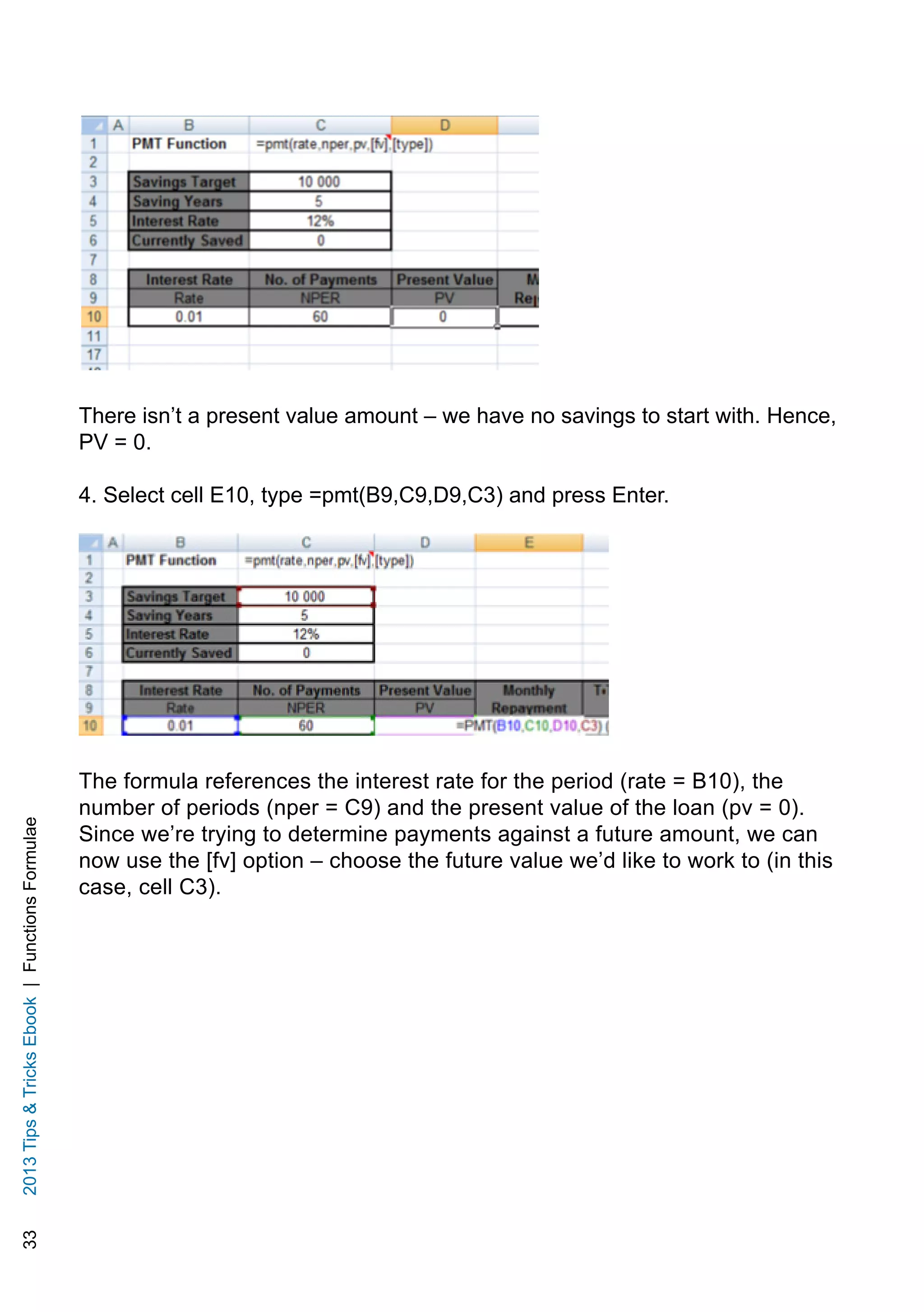 332013TipsTricksEbook|FunctionsFormulae
There isn’t a present value amount – we have no savings to start with. Hence,
PV = 0.
4. Select cell E10, type =pmt(B9,C9,D9,C3) and press Enter.
The formula references the interest rate for the period (rate = B10), the
number of periods (nper = C9) and the present value of the loan (pv = 0).
Since we’re trying to determine payments against a future amount, we can
now use the [fv] option – choose the future value we’d like to work to (in this
case, cell C3).
 
