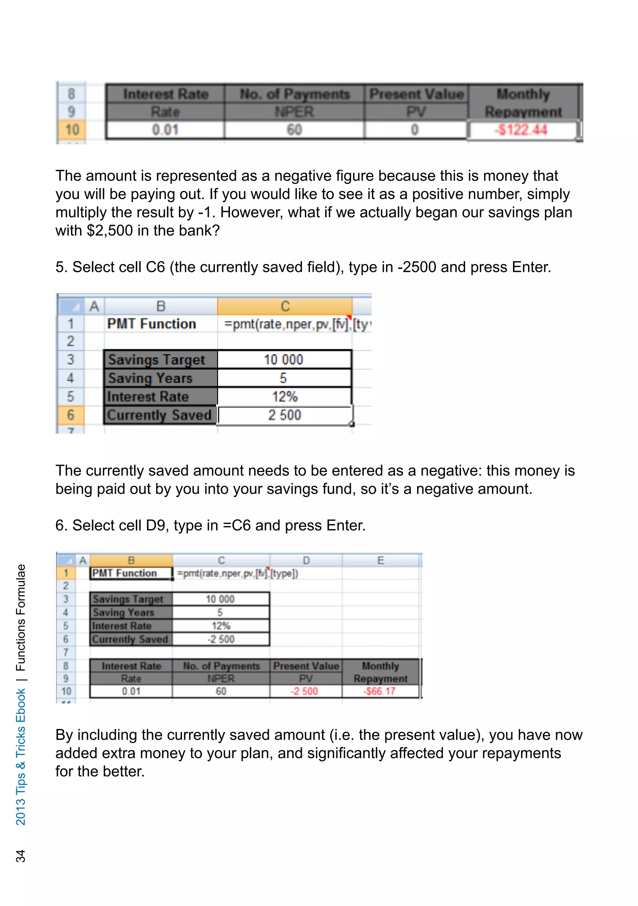 342013TipsTricksEbook|FunctionsFormulae
The amount is represented as a negative figure because this is money that
you will be paying out. If you would like to see it as a positive number, simply
multiply the result by -1. However, what if we actually began our savings plan
with $2,500 in the bank?
5. Select cell C6 (the currently saved field), type in -2500 and press Enter.
The currently saved amount needs to be entered as a negative: this money is
being paid out by you into your savings fund, so it’s a negative amount.
6. Select cell D9, type in =C6 and press Enter.
By including the currently saved amount (i.e. the present value), you have now
added extra money to your plan, and significantly affected your repayments
for the better.
 