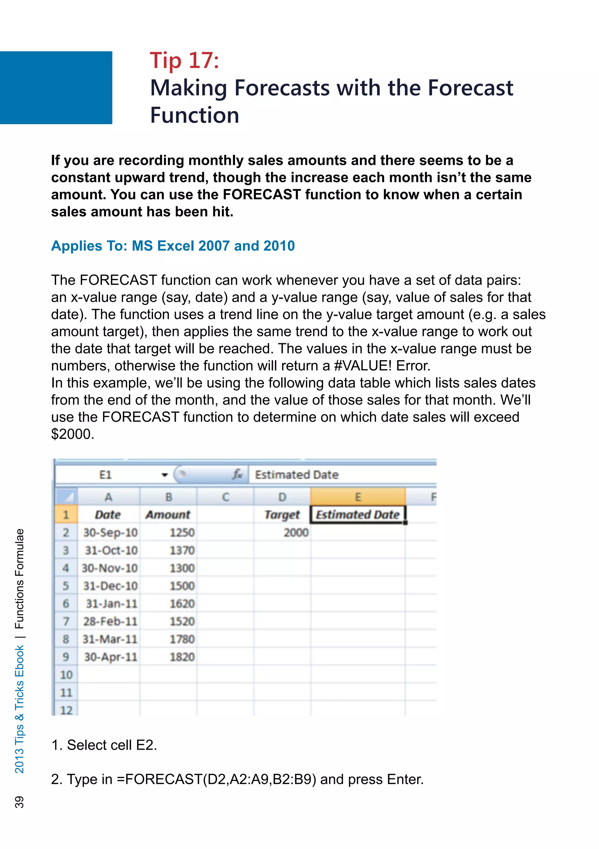 392013TipsTricksEbook|FunctionsFormulae
If you are recording monthly sales amounts and there seems to be a
constant upward trend, though the increase each month isn’t the same
amount. You can use the FORECAST function to know when a certain
sales amount has been hit.
Applies To: MS Excel 2007 and 2010
The FORECAST function can work whenever you have a set of data pairs:
an x-value range (say, date) and a y-value range (say, value of sales for that
date). The function uses a trend line on the y-value target amount (e.g. a sales
amount target), then applies the same trend to the x-value range to work out
the date that target will be reached. The values in the x-value range must be
numbers, otherwise the function will return a #VALUE! Error.
In this example, we’ll be using the following data table which lists sales dates
from the end of the month, and the value of those sales for that month. We’ll
use the FORECAST function to determine on which date sales will exceed
$2000.
1. Select cell E2.
2. Type in =FORECAST(D2,A2:A9,B2:B9) and press Enter.
Tip 17:
Making Forecasts with the Forecast
Function
 