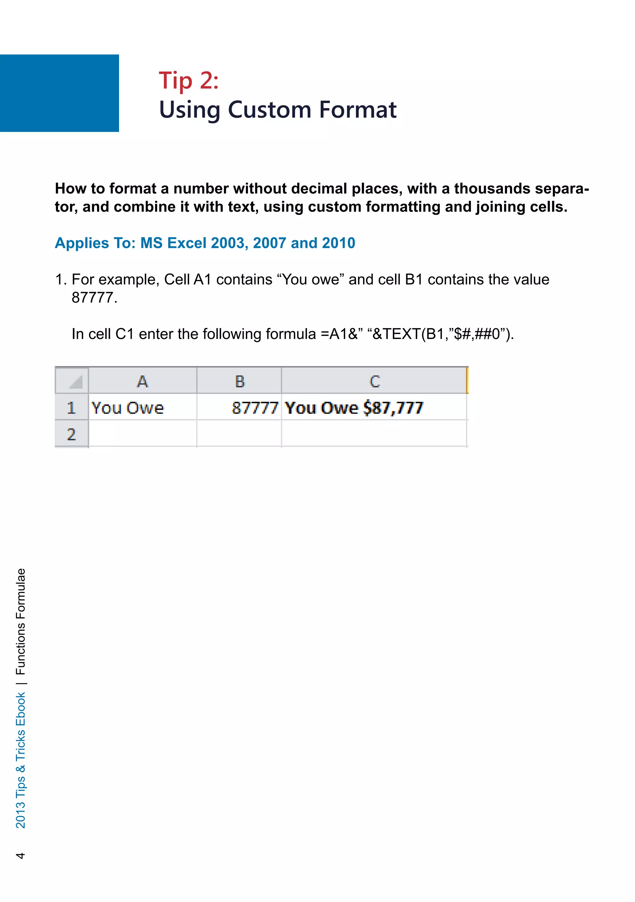42013TipsTricksEbook|FunctionsFormulae
How to format a number without decimal places, with a thousands separa-
tor, and combine it with text, using custom formatting and joining cells.
Applies To: MS Excel 2003, 2007 and 2010
1. For example, Cell A1 contains “You owe” and cell B1 contains the value
87777.
In cell C1 enter the following formula =A1” “TEXT(B1,”$#,##0”).
Tip 2:
Using Custom Format
 