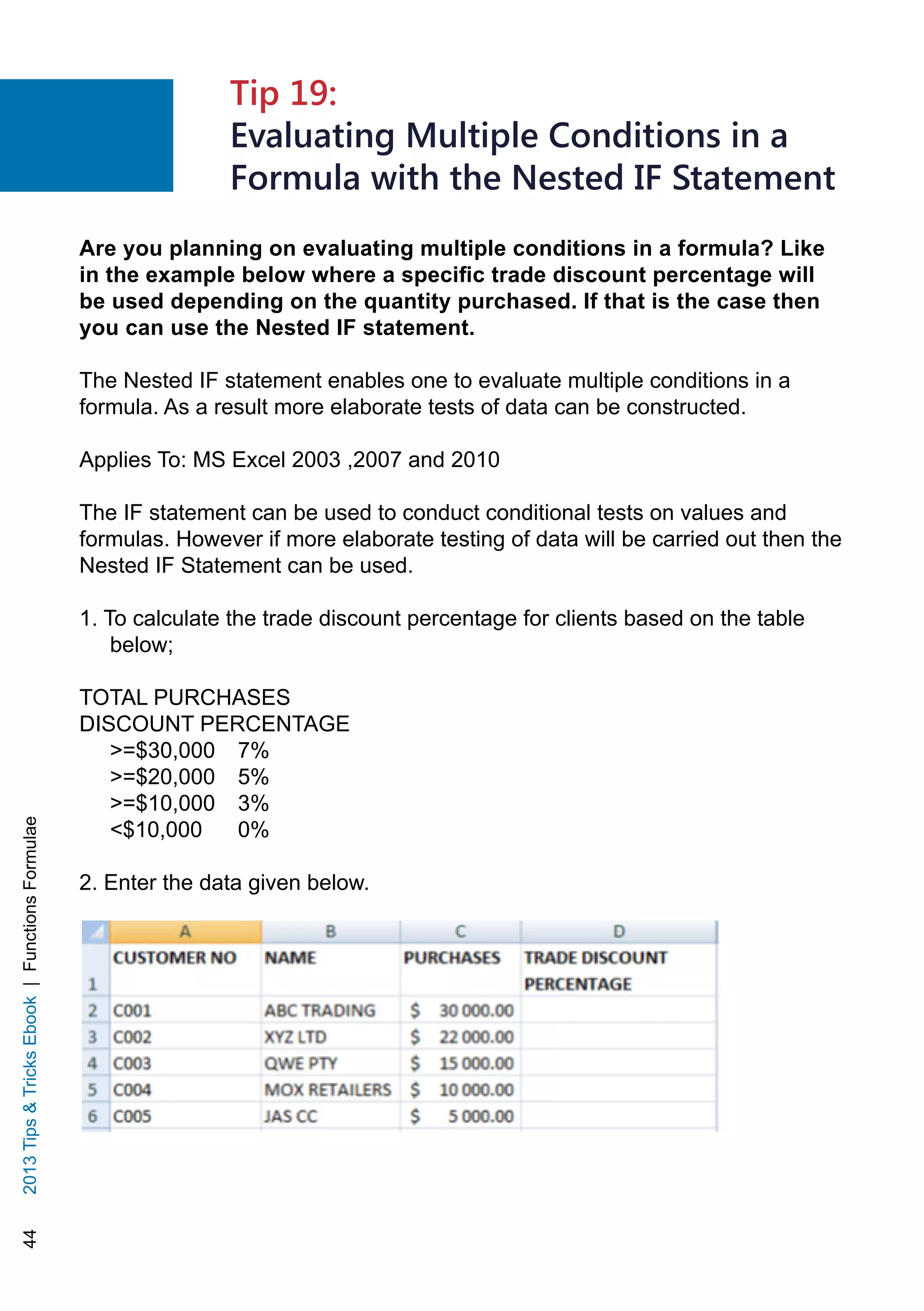 442013TipsTricksEbook|FunctionsFormulae
Are you planning on evaluating multiple conditions in a formula? Like
in the example below where a specific trade discount percentage will
be used depending on the quantity purchased. If that is the case then
you can use the Nested IF statement.
The Nested IF statement enables one to evaluate multiple conditions in a
formula. As a result more elaborate tests of data can be constructed.
Applies To: MS Excel 2003 ,2007 and 2010
The IF statement can be used to conduct conditional tests on values and
formulas. However if more elaborate testing of data will be carried out then the
Nested IF Statement can be used.
1. To calculate the trade discount percentage for clients based on the table
below;
TOTAL PURCHASES 	
DISCOUNT PERCENTAGE
=$30,000 	 7%
=$20,000 	 5%
=$10,000 	 3%
$10,000 	 0%
2. Enter the data given below.
Tip 19:
Evaluating Multiple Conditions in a
Formula with the Nested IF Statement
 
