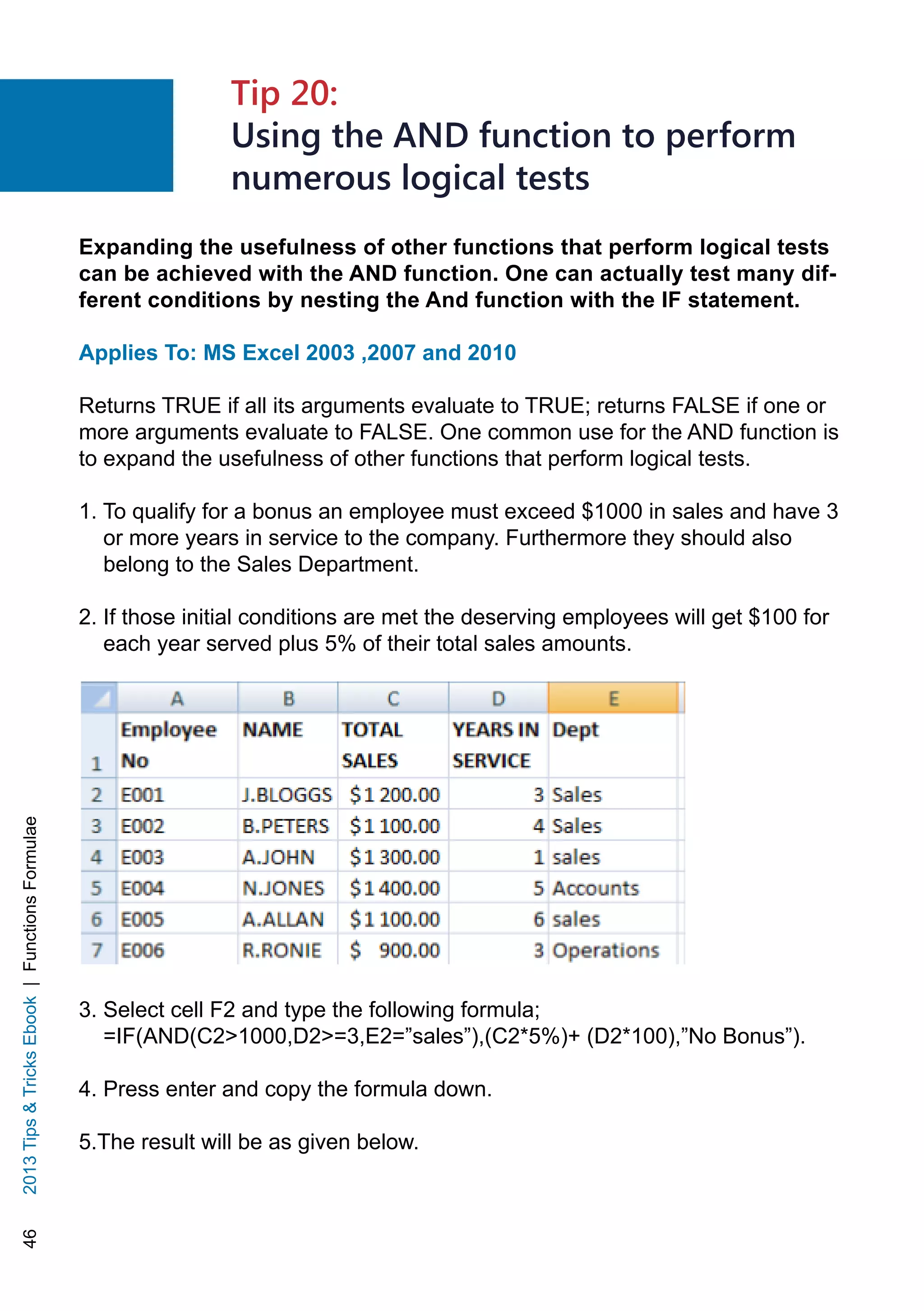 462013TipsTricksEbook|FunctionsFormulae
Expanding the usefulness of other functions that perform logical tests
can be achieved with the AND function. One can actually test many dif-
ferent conditions by nesting the And function with the IF statement.
Applies To: MS Excel 2003 ,2007 and 2010
Returns TRUE if all its arguments evaluate to TRUE; returns FALSE if one or
more arguments evaluate to FALSE. One common use for the AND function is
to expand the usefulness of other functions that perform logical tests.
1. To qualify for a bonus an employee must exceed $1000 in sales and have 3
or more years in service to the company. Furthermore they should also
belong to the Sales Department.
2. If those initial conditions are met the deserving employees will get $100 for
each year served plus 5% of their total sales amounts.
3. Select cell F2 and type the following formula;
=IF(AND(C21000,D2=3,E2=”sales”),(C2*5%)+ (D2*100),”No Bonus”).
4. Press enter and copy the formula down.
5.The result will be as given below.
Tip 20:
Using the AND function to perform
numerous logical tests
 