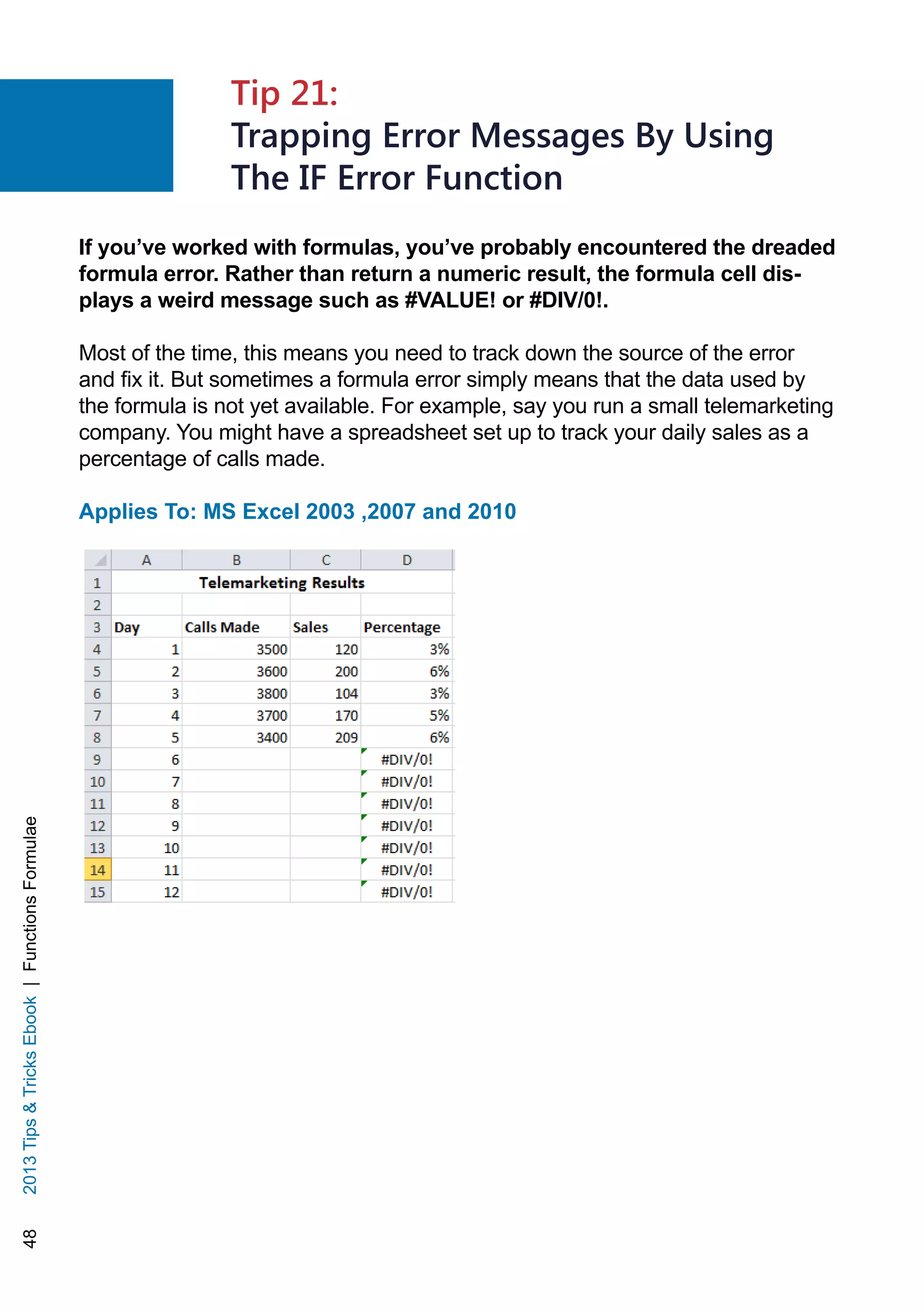 482013TipsTricksEbook|FunctionsFormulae
If you’ve worked with formulas, you’ve probably encountered the dreaded
formula error. Rather than return a numeric result, the formula cell dis-
plays a weird message such as #VALUE! or #DIV/0!.
Most of the time, this means you need to track down the source of the error
and fix it. But sometimes a formula error simply means that the data used by
the formula is not yet available. For example, say you run a small telemarketing
company. You might have a spreadsheet set up to track your daily sales as a
percentage of calls made.
Applies To: MS Excel 2003 ,2007 and 2010
Tip 21:
Trapping Error Messages By Using
The IF Error Function
 