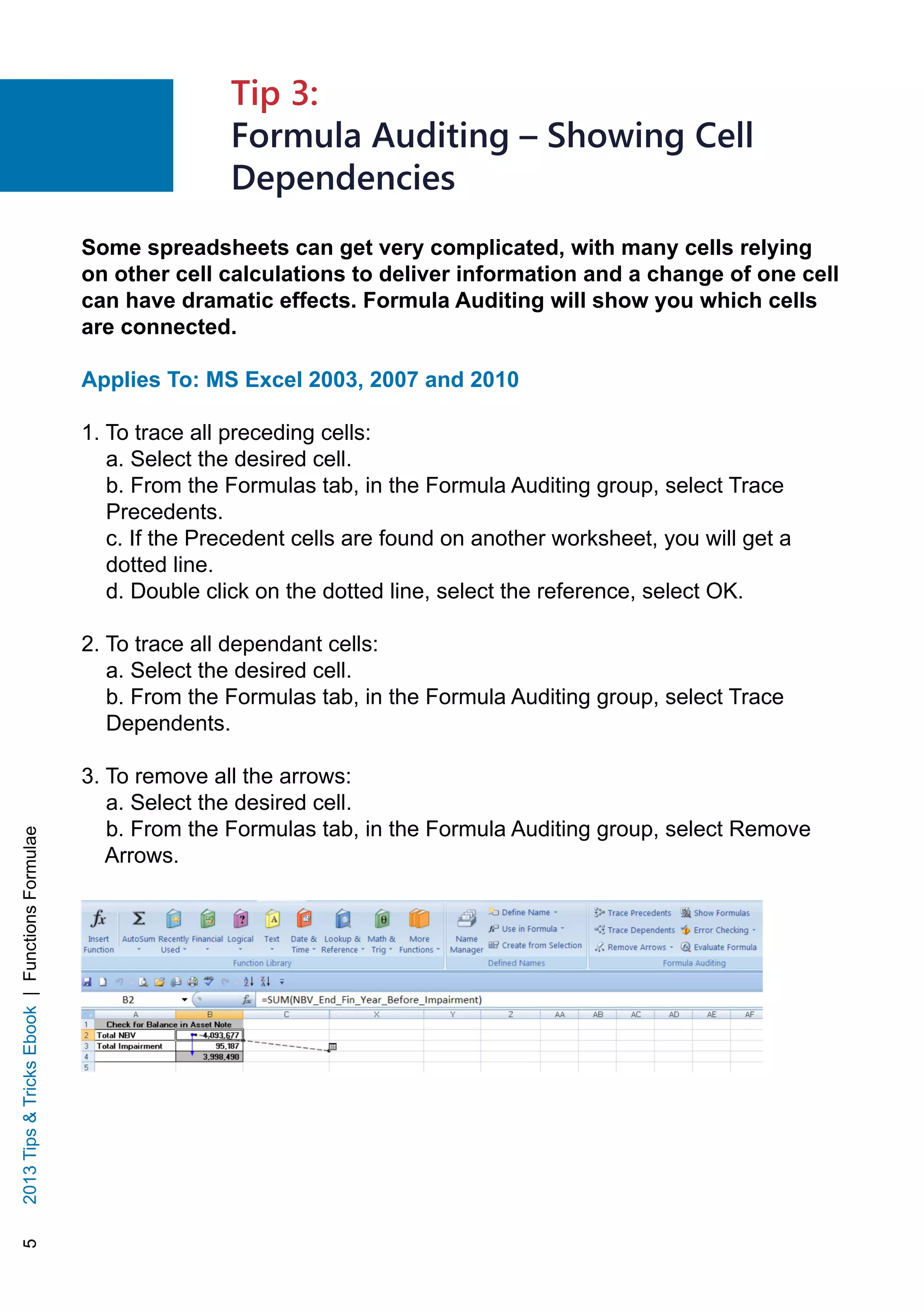 52013TipsTricksEbook|FunctionsFormulae
Some spreadsheets can get very complicated, with many cells relying
on other cell calculations to deliver information and a change of one cell
can have dramatic effects. Formula Auditing will show you which cells
are connected.
Applies To: MS Excel 2003, 2007 and 2010
1. To trace all preceding cells:
a. Select the desired cell.
b. From the Formulas tab, in the Formula Auditing group, select Trace
Precedents.
c. If the Precedent cells are found on another worksheet, you will get a
dotted line.
d. Double click on the dotted line, select the reference, select OK.
2. To trace all dependant cells:
a. Select the desired cell.
b. From the Formulas tab, in the Formula Auditing group, select Trace
Dependents.
3. To remove all the arrows:
a. Select the desired cell.
b. From the Formulas tab, in the Formula Auditing group, select Remove
Arrows.
Tip 3:
Formula Auditing – Showing Cell
Dependencies
 