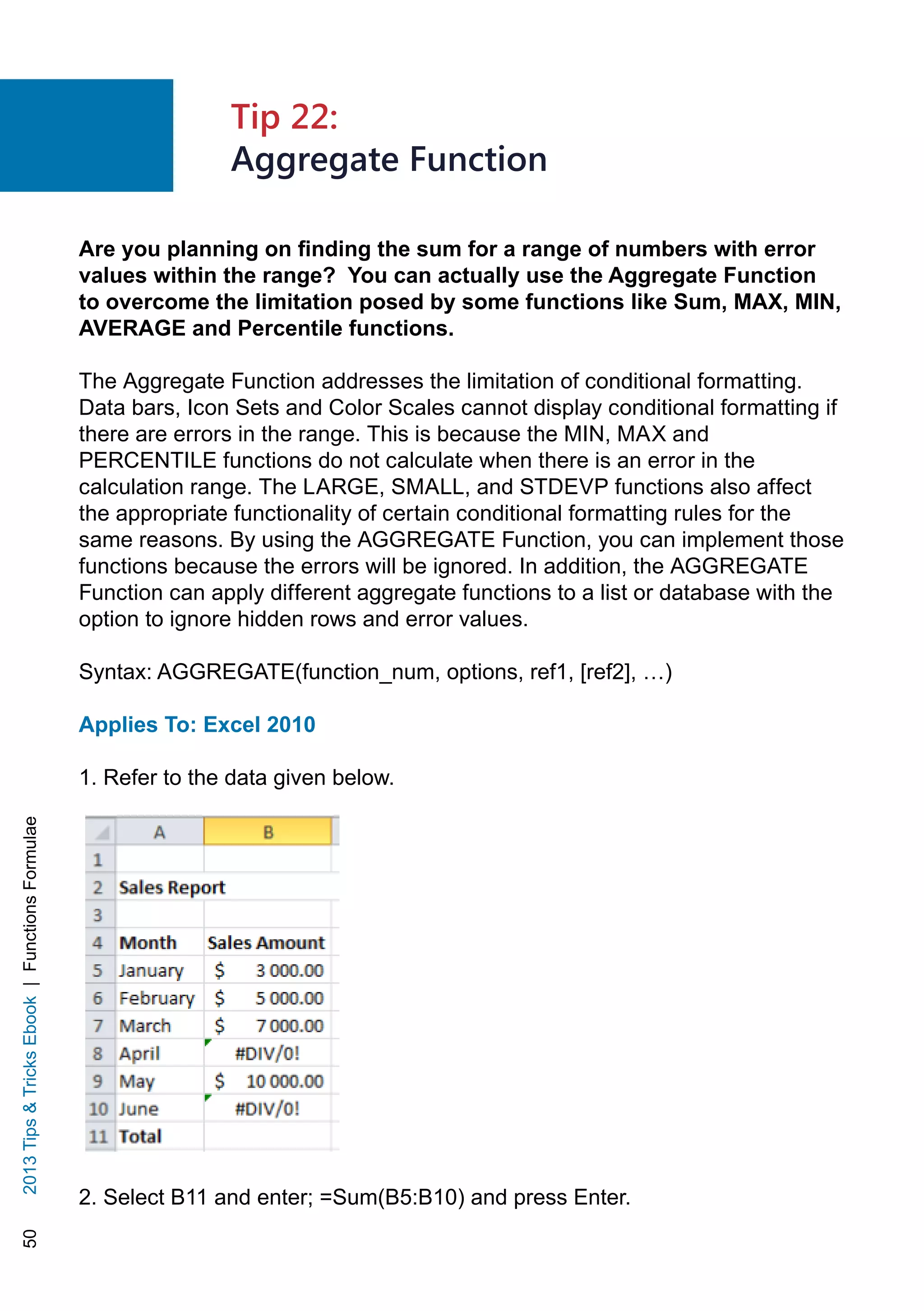 502013TipsTricksEbook|FunctionsFormulae
Are you planning on finding the sum for a range of numbers with error
values within the range? You can actually use the Aggregate Function
to overcome the limitation posed by some functions like Sum, MAX, MIN,
AVERAGE and Percentile functions.
The Aggregate Function addresses the limitation of conditional formatting.
Data bars, Icon Sets and Color Scales cannot display conditional formatting if
there are errors in the range. This is because the MIN, MAX and
PERCENTILE functions do not calculate when there is an error in the
calculation range. The LARGE, SMALL, and STDEVP functions also affect
the appropriate functionality of certain conditional formatting rules for the
same reasons. By using the AGGREGATE Function, you can implement those
functions because the errors will be ignored. In addition, the AGGREGATE
Function can apply different aggregate functions to a list or database with the
option to ignore hidden rows and error values.
Syntax: AGGREGATE(function_num, options, ref1, [ref2], …)
Applies To: Excel 2010
1. Refer to the data given below.
2. Select B11 and enter; =Sum(B5:B10) and press Enter.
Tip 22:
Aggregate Function
 