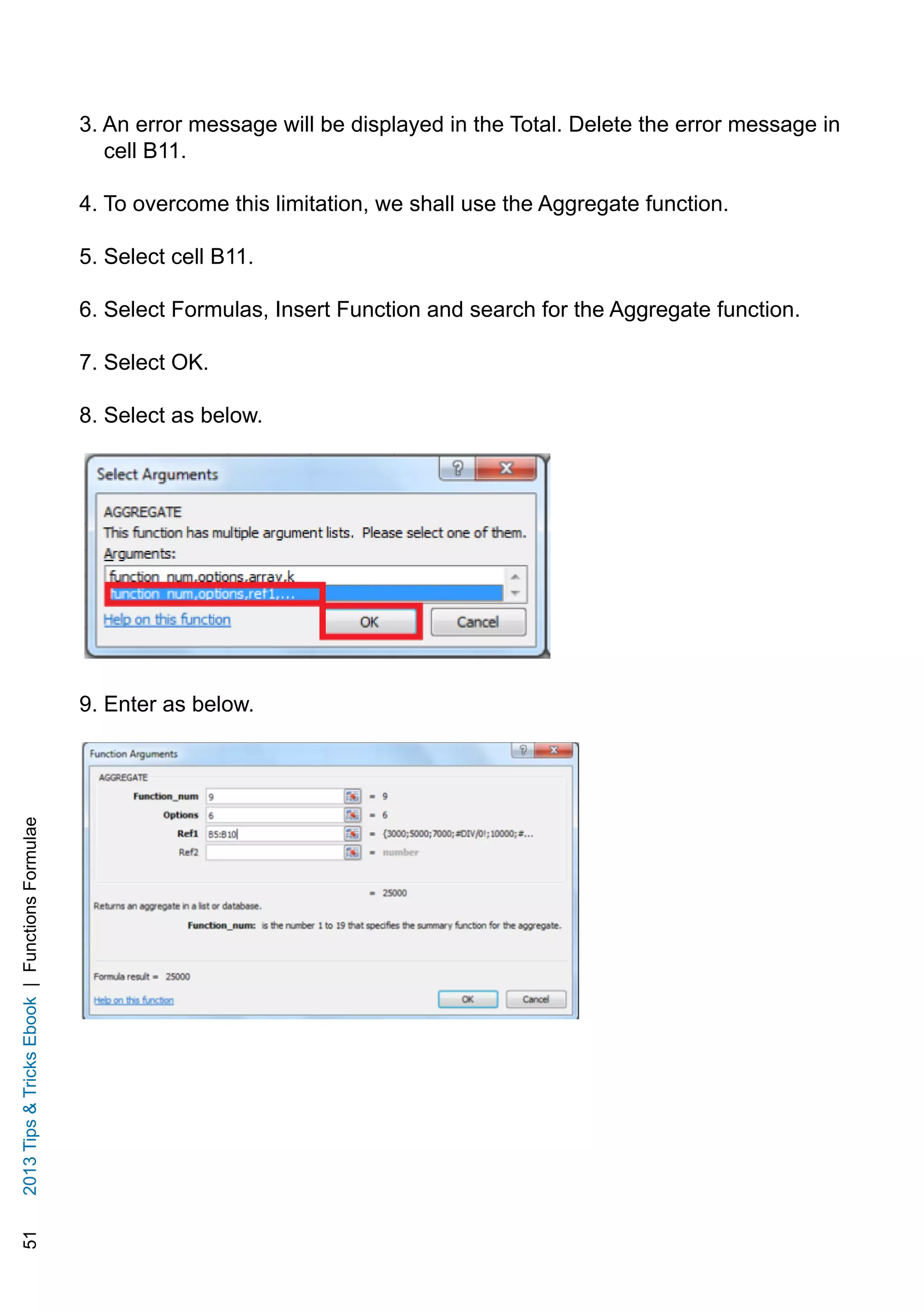 512013TipsTricksEbook|FunctionsFormulae
3. An error message will be displayed in the Total. Delete the error message in
cell B11.
4. To overcome this limitation, we shall use the Aggregate function.
5. Select cell B11.
6. Select Formulas, Insert Function and search for the Aggregate function.
7. Select OK.
8. Select as below.
9. Enter as below.
 