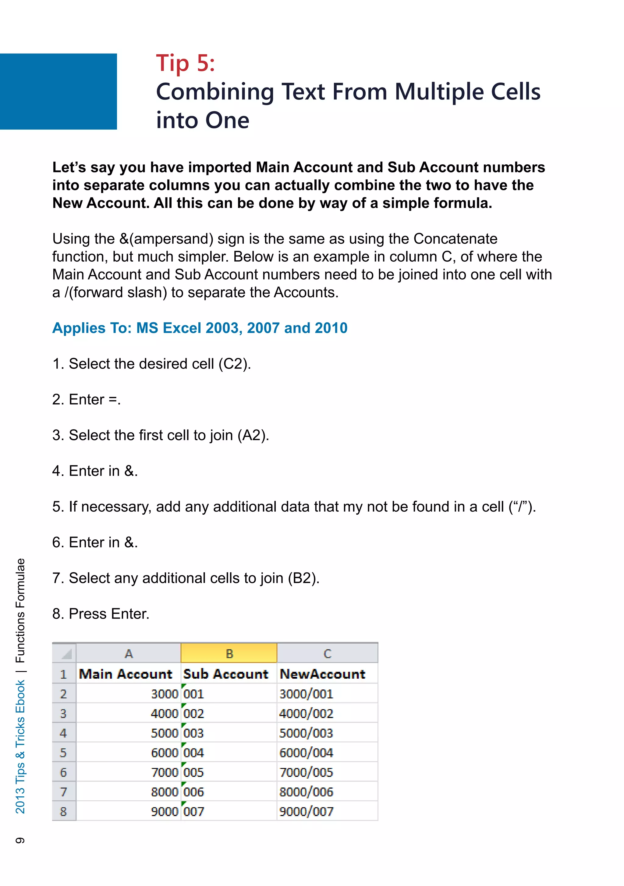 92013TipsTricksEbook|FunctionsFormulae
Let’s say you have imported Main Account and Sub Account numbers
into separate columns you can actually combine the two to have the
New Account. All this can be done by way of a simple formula.
Using the (ampersand) sign is the same as using the Concatenate
function, but much simpler. Below is an example in column C, of where the
Main Account and Sub Account numbers need to be joined into one cell with
a /(forward slash) to separate the Accounts.
Applies To: MS Excel 2003, 2007 and 2010
1. Select the desired cell (C2).
2. Enter =.
3. Select the first cell to join (A2).
4. Enter in .
5. If necessary, add any additional data that my not be found in a cell (“/”).
6. Enter in .
7. Select any additional cells to join (B2).
8. Press Enter.
Tip 5:
Combining Text From Multiple Cells
into One
 
