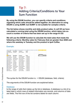 132013TipsTricksEbook|FunctionsFormulae
By using the DSUM function, you can specify criteria and conditions
regarding which cells should be added together. An alternative to using
DSUM is using SUMIF, but SUMIF is not suitable for complex criteria.
The list below shows monthly and daily product sales. In cell G5 we have
calculated a running total using the DSUM function, which takes into ac-
count a number of criteria that has been set up in the range A1:D2
We will use the DSUM function to calculate the total sales that meets the
following criteria: Monthly sales for February that are greater than $500 and
where the weekday is Tuesday and the product is Ipoh Coffee.
Example:
	
The syntax for the DSUM function is : = DSUM (database, field, criteria)
The arguments of the DSUM function are explained below.
Database:
Is the range of cells that makes up the list or database. A database is a list of re-
lated data in which rows of related information are records, and columns of data
are fields. The first row of the list contains labels for each column.
Tip 7:
Adding Criteria/Conditions to Your
Sum Function
 