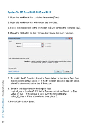 172013TipsTricksEbook|FunctionsFormulae
Applies To: MS Excel 2003, 2007 and 2010
1. Open the workbook that contains the source (Data).
2. Open the workbook that will contain the formulae.
3. Select the desired cell in the workbook that will contain the formulae (B2).
4. Using the FX button on the Formula Bar, locate the Sum Function.
5. To nest in the IF Function, from the Formula bar, in the Name Box, from
the drop down arrow, select IF. If the IF function does not appear, select
More Functions and locate the IF Function.
6. Enter in the arguments in the Logical Test.
Logical_test – If cells A3:A12 in the Data workbook on Sheet 1 = East
Value_if_true – If the above is true, sum the range B3:B12
Value_if_false – IF the above is not true, place 0.
7. Press Ctrl + Shift + Enter.
 