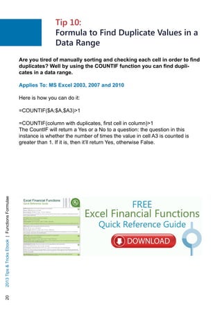 202013TipsTricksEbook|FunctionsFormulae
Are you tired of manually sorting and checking each cell in order to find
duplicates? Well by using the COUNTIF function you can find dupli-
cates in a data range.
Applies To: MS Excel 2003, 2007 and 2010
Here is how you can do it:
=COUNTIF($A:$A,$A3)1
=COUNTIF(column with duplicates, first cell in column)1
The CountIF will return a Yes or a No to a question: the question in this
instance is whether the number of times the value in cell A3 is counted is
greater than 1. If it is, then it’ll return Yes, otherwise False.
Tip 10:
Formula to Find Duplicate Values in a
Data Range
 
