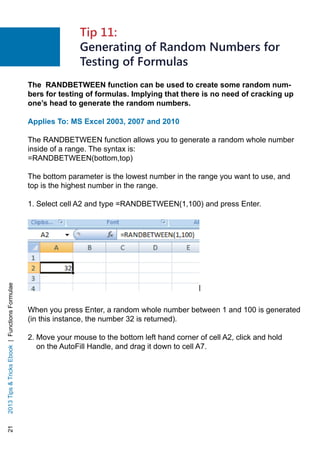 212013TipsTricksEbook|FunctionsFormulae
The RANDBETWEEN function can be used to create some random num-
bers for testing of formulas. Implying that there is no need of cracking up
one’s head to generate the random numbers.
Applies To: MS Excel 2003, 2007 and 2010
The RANDBETWEEN function allows you to generate a random whole number
inside of a range. The syntax is:
=RANDBETWEEN(bottom,top)
The bottom parameter is the lowest number in the range you want to use, and
top is the highest number in the range.
1. Select cell A2 and type =RANDBETWEEN(1,100) and press Enter.
When you press Enter, a random whole number between 1 and 100 is generated
(in this instance, the number 32 is returned).
2. Move your mouse to the bottom left hand corner of cell A2, click and hold
on the AutoFill Handle, and drag it down to cell A7.
Tip 11:
Generating of Random Numbers for
Testing of Formulas
 