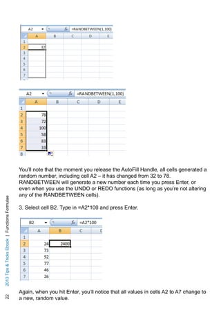 222013TipsTricksEbook|FunctionsFormulae
You’ll note that the moment you release the AutoFill Handle, all cells generated a
random number, including cell A2 – it has changed from 32 to 78.
RANDBETWEEN will generate a new number each time you press Enter, or
even when you use the UNDO or REDO functions (as long as you’re not altering
any of the RANDBETWEEN cells).
3. Select cell B2. Type in =A2*100 and press Enter.
Again, when you hit Enter, you’ll notice that all values in cells A2 to A7 change to
a new, random value.
 