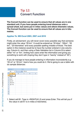 232013TipsTricksEbook|FunctionsFormulae
The Convert function can be used to ensure that all values are in one
standard unit. If you have people entering travel distances onto a
spread sheet, but some put in miles values and others kilometre values.
The Convert function can be used to ensure that all values are in kilo-
metres.
Applies To: MS Excel 2003, 2007 and 2010
Firstly, an advisement: you will never cover every possible way that someone
might enter the value “20 km”. It could be entered as “20 kilos”, “20km”, “20
km”, “20 kilometres” and every possible spelling mistake of those. The best
option in this instance would be to have the number entered in one column,
say, Column A, and then using a Data Validation list in Column B to select
either “mi” or “km”, limiting how users enter the information and giving you
something to work with (hoping they don’t type in “twenty” instead of “20”).
If you do manage to have people entering in information inconsistently e.g.
“20 mi” or “20 km”, here’s how you could do it. We’re going to use a table with
six sample distances:
1. Select cell B1. Type in =RIGHT(A1,2) and press Enter. This will tell you if
the value in cell A1 is in miles or kilometres.
Tip 12:
Convert Function
 