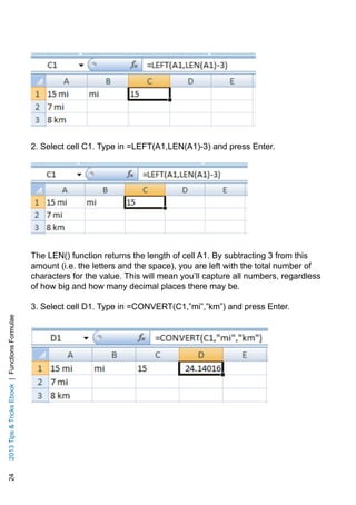 242013TipsTricksEbook|FunctionsFormulae
2. Select cell C1. Type in =LEFT(A1,LEN(A1)-3) and press Enter.
The LEN() function returns the length of cell A1. By subtracting 3 from this
amount (i.e. the letters and the space), you are left with the total number of
characters for the value. This will mean you’ll capture all numbers, regardless
of how big and how many decimal places there may be.
3. Select cell D1. Type in =CONVERT(C1,”mi”,”km”) and press Enter.
 