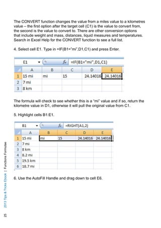 252013TipsTricksEbook|FunctionsFormulae
The CONVERT function changes the value from a miles value to a kilometres
value – the first option after the target cell (C1) is the value to convert from,
the second is the value to convert to. There are other conversion options
that include weight and mass, distances, liquid measures and temperatures.
Search in Excel Help for the CONVERT function to see a full list.
4. Select cell E1. Type in =IF(B1=”mi”,D1,C1) and press Enter.
The formula will check to see whether this is a “mi” value and if so, return the
kilometre value in D1, otherwise it will pull the original value from C1.
5. Highlight cells B1:E1.
6. Use the AutoFill Handle and drag down to cell E6.
 