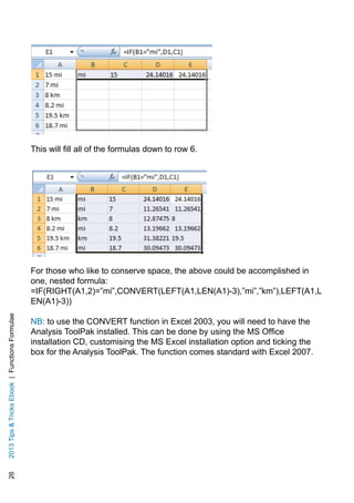 262013TipsTricksEbook|FunctionsFormulae
This will fill all of the formulas down to row 6.
For those who like to conserve space, the above could be accomplished in
one, nested formula:
=IF(RIGHT(A1,2)=”mi”,CONVERT(LEFT(A1,LEN(A1)-3),”mi”,”km”),LEFT(A1,L
EN(A1)-3))
NB: to use the CONVERT function in Excel 2003, you will need to have the
Analysis ToolPak installed. This can be done by using the MS Office
installation CD, customising the MS Excel installation option and ticking the
box for the Analysis ToolPak. The function comes standard with Excel 2007.
 