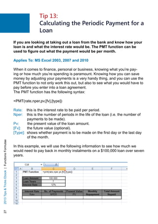 272013TipsTricksEbook|FunctionsFormulae
If you are looking at taking out a loan from the bank and know how your
loan is and what the interest rate would be. The PMT function can be
used to figure out what the payment would be per month.
Applies To: MS Excel 2003, 2007 and 2010
When it comes to finance, personal or business, knowing what you’re pay-
ing or how much you’re spending is paramount. Knowing how you can save
money by adjusting your payments is a very handy thing, and you can use the
PMT function to not only work this out, but also to see what you would have to
pay before you enter into a loan agreement.
The PMT function has the following syntax:
=PMT(rate,nper,pv,[fv],[type])
Rate: this is the interest rate to be paid per period.
Nper: this is the number of periods in the life of the loan (i.e. the number of
payments to be made).
Pv: the present value of the loan amount.
[Fv]: the future value (optional).
[Type]: shows whether payment is to be made on the first day or the last day
of the month.
In this example, we will use the following information to see how much we
would need to pay back in monthly instalments on a $100,000 loan over seven
years.
Tip 13:
Calculating the Periodic Payment for a
Loan
 