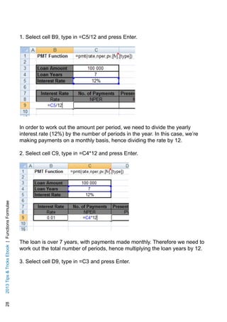 282013TipsTricksEbook|FunctionsFormulae
1. Select cell B9, type in =C5/12 and press Enter.
In order to work out the amount per period, we need to divide the yearly
interest rate (12%) by the number of periods in the year. In this case, we’re
making payments on a monthly basis, hence dividing the rate by 12.
2. Select cell C9, type in =C4*12 and press Enter.
The loan is over 7 years, with payments made monthly. Therefore we need to
work out the total number of periods, hence multiplying the loan years by 12.
3. Select cell D9, type in =C3 and press Enter.
 