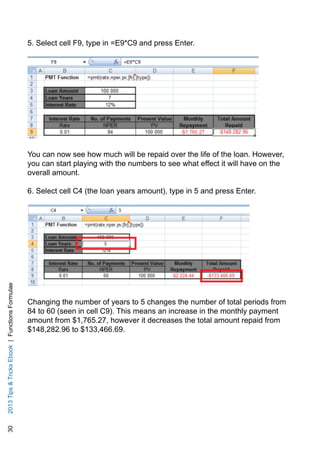 302013TipsTricksEbook|FunctionsFormulae
5. Select cell F9, type in =E9*C9 and press Enter.
You can now see how much will be repaid over the life of the loan. However,
you can start playing with the numbers to see what effect it will have on the
overall amount.
6. Select cell C4 (the loan years amount), type in 5 and press Enter.
Changing the number of years to 5 changes the number of total periods from
84 to 60 (seen in cell C9). This means an increase in the monthly payment
amount from $1,765.27, however it decreases the total amount repaid from
$148,282.96 to $133,466.69.
 
