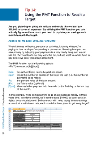 312013TipsTricksEbook|FunctionsFormulae
Are you planning on going on holiday and would like to save, say
$10,000 to cover all expenses. By utilising the PMT function you can
actually figure out how much you need to pay into your savings each
month to reach the target.
Applies To: MS Excel 2003, 2007 and 2010
When it comes to finance, personal or business, knowing what you’re
paying or how much you’re spending is paramount. Knowing how you can
save money by adjusting your payments is a very handy thing, and we can
use the PMT function to not only work this out, but see what we would have to
pay before we enter into a loan agreement.
The PMT function has the following syntax:
=PMT(rate,nper,pv,[fv],[type])
Rate: this is the interest rate to be paid per period.
Nper: this is the number of periods in the life of the loan (i.e. the number of
payments to be made).
Pv: the present value of the loan amount.
[Fv]: the future value (optional).
[Type]: shows whether payment is to be made on the first day or the last day
of the month.
In this example, we’re going planning to go on an overseas holiday in three
years time. In order to do this, we’ll need to save $10,000 to cover costs of
flights, accommodation etc. So how much will I need to pay into my savings
account, at a set interest rate, each month for three years to get to my target?
Tip 14:
Using the PMT Function to Reach a
Target
 