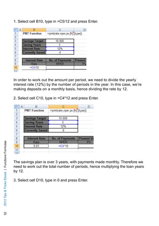 322013TipsTricksEbook|FunctionsFormulae
1. Select cell B10, type in =C5/12 and press Enter.
In order to work out the amount per period, we need to divide the yearly
interest rate (12%) by the number of periods in the year. In this case, we’re
making deposits on a monthly basis, hence dividing the rate by 12.
2. Select cell C10, type in =C4*12 and press Enter.
The savings plan is over 3 years, with payments made monthly. Therefore we
need to work out the total number of periods, hence multiplying the loan years
by 12.
3. Select cell D10, type in 0 and press Enter.
 