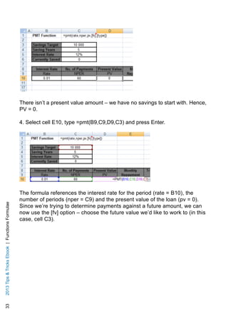 332013TipsTricksEbook|FunctionsFormulae
There isn’t a present value amount – we have no savings to start with. Hence,
PV = 0.
4. Select cell E10, type =pmt(B9,C9,D9,C3) and press Enter.
The formula references the interest rate for the period (rate = B10), the
number of periods (nper = C9) and the present value of the loan (pv = 0).
Since we’re trying to determine payments against a future amount, we can
now use the [fv] option – choose the future value we’d like to work to (in this
case, cell C3).
 