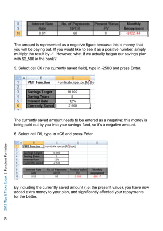342013TipsTricksEbook|FunctionsFormulae
The amount is represented as a negative figure because this is money that
you will be paying out. If you would like to see it as a positive number, simply
multiply the result by -1. However, what if we actually began our savings plan
with $2,500 in the bank?
5. Select cell C6 (the currently saved field), type in -2500 and press Enter.
The currently saved amount needs to be entered as a negative: this money is
being paid out by you into your savings fund, so it’s a negative amount.
6. Select cell D9, type in =C6 and press Enter.
By including the currently saved amount (i.e. the present value), you have now
added extra money to your plan, and significantly affected your repayments
for the better.
 