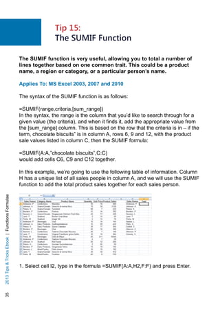 352013TipsTricksEbook|FunctionsFormulae
The SUMIF function is very useful, allowing you to total a number of
lines together based on one common trait. This could be a product
name, a region or category, or a particular person’s name.
Applies To: MS Excel 2003, 2007 and 2010
The syntax of the SUMIF function is as follows:
=SUMIF(range,criteria,[sum_range])
In the syntax, the range is the column that you’d like to search through for a
given value (the criteria), and when it finds it, add the appropriate value from
the [sum_range] column. This is based on the row that the criteria is in – if the
term, chocolate biscuits” is in column A, rows 6, 9 and 12, with the product
sale values listed in column C, then the SUMIF formula:
=SUMIF(A:A,”chocolate biscuits”,C:C)
would add cells C6, C9 and C12 together.
In this example, we’re going to use the following table of information. Column
H has a unique list of all sales people in column A, and we will use the SUMIF
function to add the total product sales together for each sales person.
1. Select cell I2, type in the formula =SUMIF(A:A,H2,F:F) and press Enter.
Tip 15:
The SUMIF Function
 