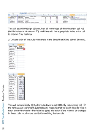 362013TipsTricksEbook|FunctionsFormulae
This will search through column A for all references of the content of cell H2
(in this instance “Anderson P”), and then add the appropriate value in the cell
in column F for that row.
2. Double click on the Auto-Fill handle in the bottom left hand corner of cell I2.
This will automatically fill the formula down to cell H14. By referencing cell H2,
the formula will increment automatically, meaning that we don’t have to type in
each and every value – they can be typed into each of the H cells, or changed
in those cells much more easily than editing the formula.
 