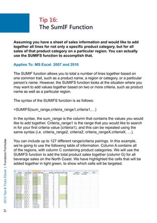 372013TipsTricksEbook|FunctionsFormulae
Assuming you have a sheet of sales information and would like to add
together all lines for not only a specific product category, but for all
sales of that product category on a particular region. You can actually
use the SUMIFS function to accomplish that.
Applies To: MS Excel 2007 and 2010
The SUMIF function allows you to total a number of lines together based on
one common trait, such as a product name, a region or category, or a particular
person’s name. However, the SUMIFS function looks at the situation where you
may want to add values together based on two or more criteria, such as product
name as well as a particular region.
The syntax of the SUMIFS function is as follows:
=SUMIFS(sum_range,criteria_range1,criteria1,…)
In the syntax, the sum_range is the column that contains the values you would
like to add together. Criteria_range1 is the range that you would like to search
in for your first criteria value (criteria1), and this can be repeated using the
same syntax (i.e. criteria_range2, criteria2, criteria_rangeX,criteriaX, …).
You can include up to 127 different range/criteria pairings. In this example,
we’re going to use the following table of information. Column A contains all
of the regions, with column C containing product categories. We will use the
SUMIFS function to add the total product sales together (column G) for all
beverage sales on the North Coast. We have highlighted the cells that will be
added together in light green, to show which cells will be targeted.
Tip 16:
The SumIF Function
 