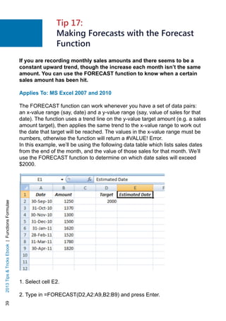 392013TipsTricksEbook|FunctionsFormulae
If you are recording monthly sales amounts and there seems to be a
constant upward trend, though the increase each month isn’t the same
amount. You can use the FORECAST function to know when a certain
sales amount has been hit.
Applies To: MS Excel 2007 and 2010
The FORECAST function can work whenever you have a set of data pairs:
an x-value range (say, date) and a y-value range (say, value of sales for that
date). The function uses a trend line on the y-value target amount (e.g. a sales
amount target), then applies the same trend to the x-value range to work out
the date that target will be reached. The values in the x-value range must be
numbers, otherwise the function will return a #VALUE! Error.
In this example, we’ll be using the following data table which lists sales dates
from the end of the month, and the value of those sales for that month. We’ll
use the FORECAST function to determine on which date sales will exceed
$2000.
1. Select cell E2.
2. Type in =FORECAST(D2,A2:A9,B2:B9) and press Enter.
Tip 17:
Making Forecasts with the Forecast
Function
 