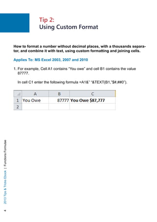 42013TipsTricksEbook|FunctionsFormulae
How to format a number without decimal places, with a thousands separa-
tor, and combine it with text, using custom formatting and joining cells.
Applies To: MS Excel 2003, 2007 and 2010
1. For example, Cell A1 contains “You owe” and cell B1 contains the value
87777.
In cell C1 enter the following formula =A1” “TEXT(B1,”$#,##0”).
Tip 2:
Using Custom Format
 