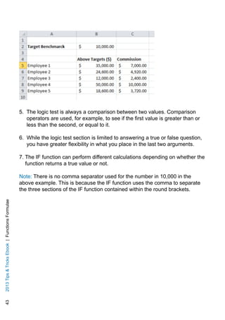 432013TipsTricksEbook|FunctionsFormulae
5. The logic test is always a comparison between two values. Comparison
operators are used, for example, to see if the first value is greater than or
less than the second, or equal to it.
6. While the logic test section is limited to answering a true or false question,
you have greater flexibility in what you place in the last two arguments.
7. The IF function can perform different calculations depending on whether the
function returns a true value or not.
Note: There is no comma separator used for the number in 10,000 in the
above example. This is because the IF function uses the comma to separate
the three sections of the IF function contained within the round brackets.
 