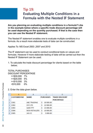 442013TipsTricksEbook|FunctionsFormulae
Are you planning on evaluating multiple conditions in a formula? Like
in the example below where a specific trade discount percentage will
be used depending on the quantity purchased. If that is the case then
you can use the Nested IF statement.
The Nested IF statement enables one to evaluate multiple conditions in a
formula. As a result more elaborate tests of data can be constructed.
Applies To: MS Excel 2003 ,2007 and 2010
The IF statement can be used to conduct conditional tests on values and
formulas. However if more elaborate testing of data will be carried out then the
Nested IF Statement can be used.
1. To calculate the trade discount percentage for clients based on the table
below;
TOTAL PURCHASES 	
DISCOUNT PERCENTAGE
=$30,000 	 7%
=$20,000 	 5%
=$10,000 	 3%
$10,000 	 0%
2. Enter the data given below.
Tip 19:
Evaluating Multiple Conditions in a
Formula with the Nested IF Statement
 