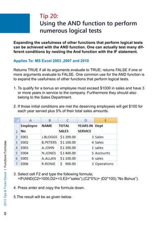 462013TipsTricksEbook|FunctionsFormulae
Expanding the usefulness of other functions that perform logical tests
can be achieved with the AND function. One can actually test many dif-
ferent conditions by nesting the And function with the IF statement.
Applies To: MS Excel 2003 ,2007 and 2010
Returns TRUE if all its arguments evaluate to TRUE; returns FALSE if one or
more arguments evaluate to FALSE. One common use for the AND function is
to expand the usefulness of other functions that perform logical tests.
1. To qualify for a bonus an employee must exceed $1000 in sales and have 3
or more years in service to the company. Furthermore they should also
belong to the Sales Department.
2. If those initial conditions are met the deserving employees will get $100 for
each year served plus 5% of their total sales amounts.
3. Select cell F2 and type the following formula;
=IF(AND(C21000,D2=3,E2=”sales”),(C2*5%)+ (D2*100),”No Bonus”).
4. Press enter and copy the formula down.
5.The result will be as given below.
Tip 20:
Using the AND function to perform
numerous logical tests
 