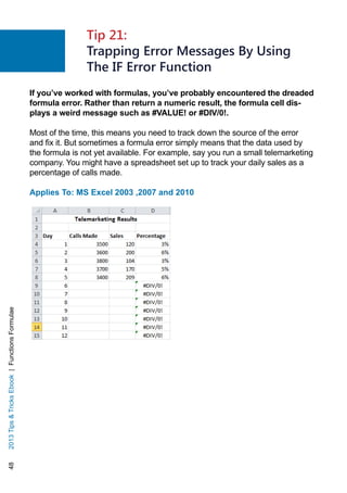 482013TipsTricksEbook|FunctionsFormulae
If you’ve worked with formulas, you’ve probably encountered the dreaded
formula error. Rather than return a numeric result, the formula cell dis-
plays a weird message such as #VALUE! or #DIV/0!.
Most of the time, this means you need to track down the source of the error
and fix it. But sometimes a formula error simply means that the data used by
the formula is not yet available. For example, say you run a small telemarketing
company. You might have a spreadsheet set up to track your daily sales as a
percentage of calls made.
Applies To: MS Excel 2003 ,2007 and 2010
Tip 21:
Trapping Error Messages By Using
The IF Error Function
 