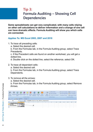 52013TipsTricksEbook|FunctionsFormulae
Some spreadsheets can get very complicated, with many cells relying
on other cell calculations to deliver information and a change of one cell
can have dramatic effects. Formula Auditing will show you which cells
are connected.
Applies To: MS Excel 2003, 2007 and 2010
1. To trace all preceding cells:
a. Select the desired cell.
b. From the Formulas tab, in the Formula Auditing group, select Trace
Precedents.
c. If the Precedent cells are found on another worksheet, you will get a
dotted line.
d. Double click on the dotted line, select the reference, select OK.
2. To trace all dependant cells:
a. Select the desired cell.
b. From the Formulas tab, in the Formula Auditing group, select Trace
Dependents.
3. To remove all the arrows:
a. Select the desired cell.
b. From the Formulas tab, in the Formula Auditing group, select Remove
Arrows.
Tip 3:
Formula Auditing – Showing Cell
Dependencies
 