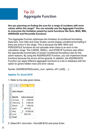 502013TipsTricksEbook|FunctionsFormulae
Are you planning on finding the sum for a range of numbers with error
values within the range? You can actually use the Aggregate Function
to overcome the limitation posed by some functions like Sum, MAX, MIN,
AVERAGE and Percentile functions.
The Aggregate Function addresses the limitation of conditional formatting.
Data bars, Icon Sets and Color Scales cannot display conditional formatting if
there are errors in the range. This is because the MIN, MAX and
PERCENTILE functions do not calculate when there is an error in the
calculation range. The LARGE, SMALL, and STDEVP functions also affect
the appropriate functionality of certain conditional formatting rules for the
same reasons. By using the AGGREGATE Function, you can implement those
functions because the errors will be ignored. In addition, the AGGREGATE
Function can apply different aggregate functions to a list or database with the
option to ignore hidden rows and error values.
Syntax: AGGREGATE(function_num, options, ref1, [ref2], …)
Applies To: Excel 2010
1. Refer to the data given below.
2. Select B11 and enter; =Sum(B5:B10) and press Enter.
Tip 22:
Aggregate Function
 
