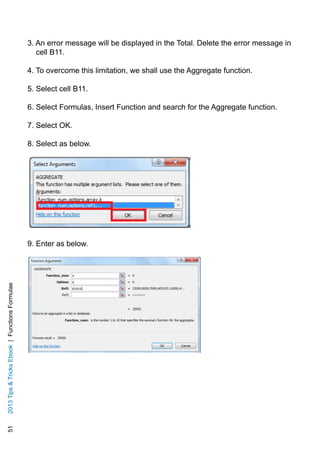 512013TipsTricksEbook|FunctionsFormulae
3. An error message will be displayed in the Total. Delete the error message in
cell B11.
4. To overcome this limitation, we shall use the Aggregate function.
5. Select cell B11.
6. Select Formulas, Insert Function and search for the Aggregate function.
7. Select OK.
8. Select as below.
9. Enter as below.
 