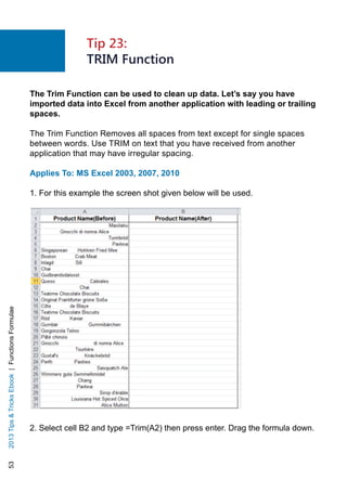 532013TipsTricksEbook|FunctionsFormulae
The Trim Function can be used to clean up data. Let’s say you have
imported data into Excel from another application with leading or trailing
spaces.
The Trim Function Removes all spaces from text except for single spaces
between words. Use TRIM on text that you have received from another
application that may have irregular spacing.
Applies To: MS Excel 2003, 2007, 2010
1. For this example the screen shot given below will be used.
2. Select cell B2 and type =Trim(A2) then press enter. Drag the formula down.
Tip 23:
TRIM Function
 