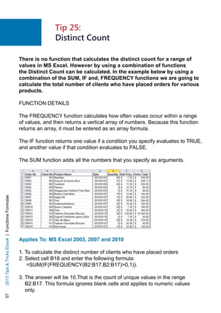 572013TipsTricksEbook|FunctionsFormulae
There is no function that calculates the distinct count for a range of
values in MS Excel. However by using a combination of functions
the Distinct Count can be calculated. In the example below by using a
combination of the SUM, IF and, FREQUENCY functions we are going to
calculate the total number of clients who have placed orders for various
products.
FUNCTION DETAILS
The FREQUENCY function calculates how often values occur within a range
of values, and then returns a vertical array of numbers. Because this function
returns an array, it must be entered as an array formula.
The IF function returns one value if a condition you specify evaluates to TRUE,
and another value if that condition evaluates to FALSE.
The SUM function adds all the numbers that you specify as arguments.
Applies To: MS Excel 2003, 2007 and 2010
1. To calculate the distinct number of clients who have placed orders
2. Select cell B18 and enter the following formula:
=SUM(IF(FREQUENCY(B2:B17,B2:B17)0,1)).
3. The answer will be 10.That is the count of unique values in the range
B2:B17. This formula ignores blank cells and applies to numeric values
only.
Tip 25:
Distinct Count
 