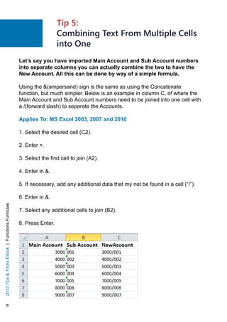 92013TipsTricksEbook|FunctionsFormulae
Let’s say you have imported Main Account and Sub Account numbers
into separate columns you can actually combine the two to have the
New Account. All this can be done by way of a simple formula.
Using the (ampersand) sign is the same as using the Concatenate
function, but much simpler. Below is an example in column C, of where the
Main Account and Sub Account numbers need to be joined into one cell with
a /(forward slash) to separate the Accounts.
Applies To: MS Excel 2003, 2007 and 2010
1. Select the desired cell (C2).
2. Enter =.
3. Select the first cell to join (A2).
4. Enter in .
5. If necessary, add any additional data that my not be found in a cell (“/”).
6. Enter in .
7. Select any additional cells to join (B2).
8. Press Enter.
Tip 5:
Combining Text From Multiple Cells
into One
 