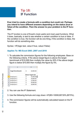 422013TipsTricksEbook|FunctionsFormulae
Ever tried to create a formula with a condition but could not. Perhaps
you intend to have different answers depending on the status (true or
false) of the condition. Then the answer to your problem is the IF func-
tion.
The IF function is one of Excel’s most useful and most used functions. What
it does, basically, is test to see whether a certain condition is true or false. If
the condition is true, the function will do one thing, if the condition is false, the
function will do something else.
Syntax: =IF(logic test, value if true, value if false)
Applies To: MS Excel 2003 ,2007 and 2010
1. To calculate the commission figures for the following employees. Base on
the following criteria. If the above target figure is above the target
benchmark of $10,000 then multiply the value by 20% if the above target
figure is below $10,000 then multiply the figure by 5%.
2. You can use the IF Statement.
3. Use the following formula and copy down =IF(B510000,B5*20%,B5*5%).
4. The commission figures will be automatically calculated based on the IF
function.
Tip 18:
IF Function
 