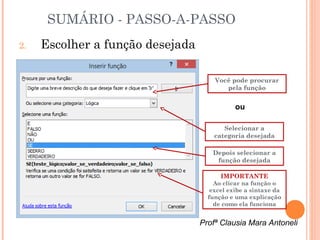 SUMÁRIO - PASSO-A-PASSO
2.   Escolher a função desejada

                                      Você pode procurar
                                         pela função


                                             ou

                                         Selecionar a
                                      categoria desejada

                                     Depois selecionar a
                                      função desejada

                                        IMPORTANTE
                                      Ao clicar na função o
                                     excel exibe a sintaxe da
                                    função e uma explicação
                                      de como ela funciona


                                  Profª Clausia Mara Antoneli
 
