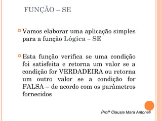 FUNÇÃO – SE

 Vamos  elaborar uma aplicação simples
 para a função Lógica – SE

 Esta função verifica se uma condição
 foi satisfeita e retorna um valor se a
 condição for VERDADEIRA ou retorna
 um outro valor se a condição for
 FALSA – de acordo com os parâmetros
 fornecidos

                           Profª Clausia Mara Antoneli
 
