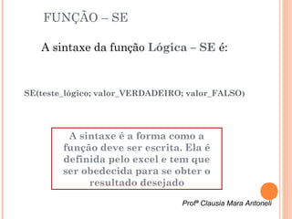 FUNÇÃO – SE

   A sintaxe da função Lógica – SE é:


SE(teste_lógico; valor_VERDADEIRO; valor_FALSO )




         A sintaxe é a forma como a
        função deve ser escrita. Ela é
        definida pelo excel e tem que
        ser obedecida para se obter o
             resultado desejado

                                  Profª Clausia Mara Antoneli
 